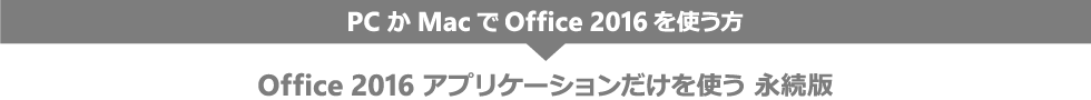 PC か Mac で Office 2016 を使う方 Office 2016 アプリケーションだけを使う 永続版